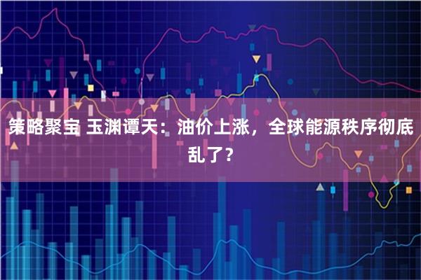 策略聚宝 玉渊谭天：油价上涨，全球能源秩序彻底乱了？