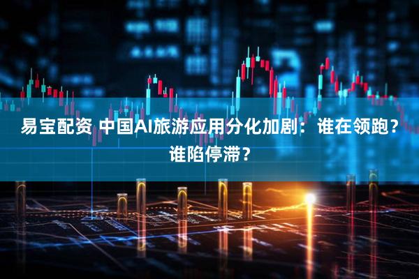 易宝配资 中国AI旅游应用分化加剧：谁在领跑？谁陷停滞？