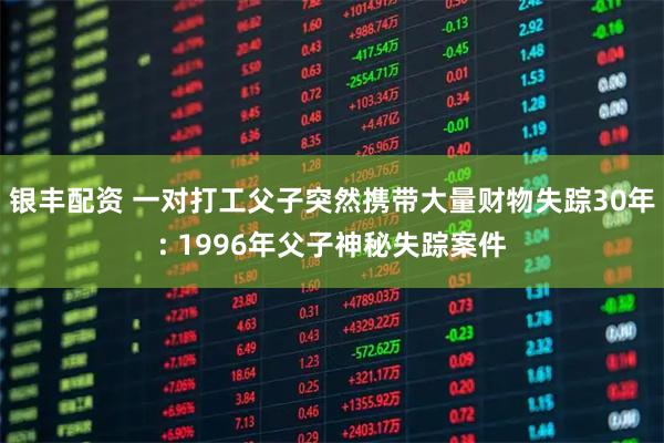银丰配资 一对打工父子突然携带大量财物失踪30年: 1996年父子神秘失踪案件