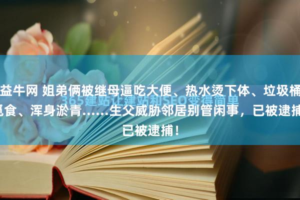 益牛网 姐弟俩被继母逼吃大便、热水烫下体、垃圾桶觅食、浑身淤青......生父威胁邻居别管闲事,已被逮捕!