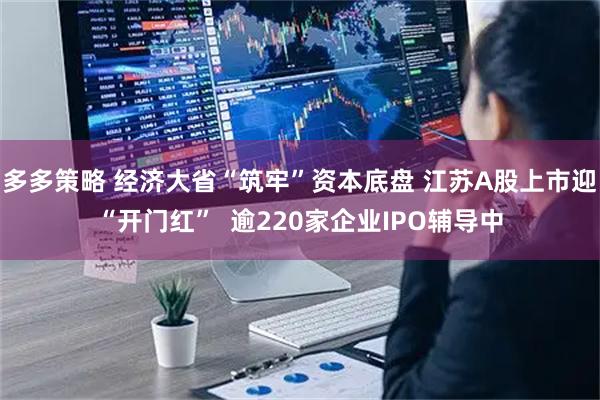 多多策略 经济大省“筑牢”资本底盘 江苏A股上市迎“开门红” 逾220家企业IPO辅导中